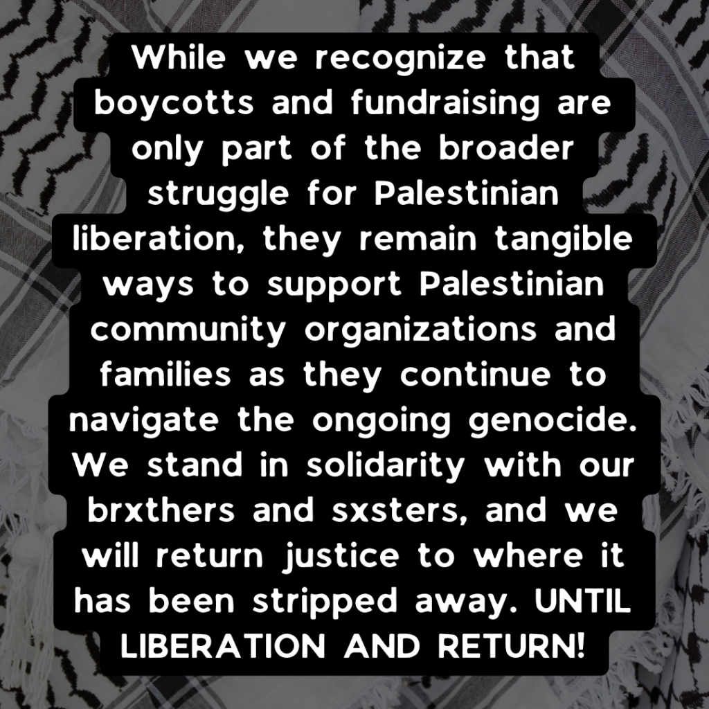 While we recognize that boycotts and fundraising are only part of the broader struggle for Palestinian liberation, they remain tangible ways to support Palestinian community organizations and families as they continue to navigate the ongoing genocide. We stand in solidarity with our brxthers and sxsters, and we will return justice to where it has been stripped away. UNTIL LIBERATION AND RETURN!